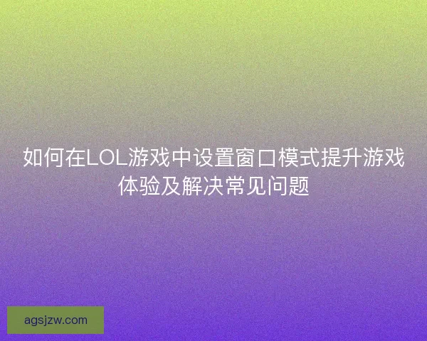 如何在LOL游戏中设置窗口模式提升游戏体验及解决常见问题
