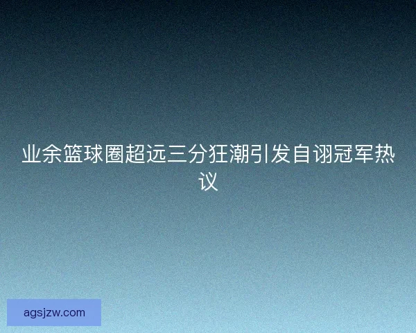 业余篮球圈超远三分狂潮引发自诩冠军热议