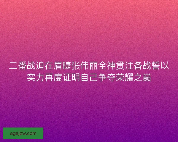 二番战迫在眉睫张伟丽全神贯注备战誓以实力再度证明自己争夺荣耀之巅