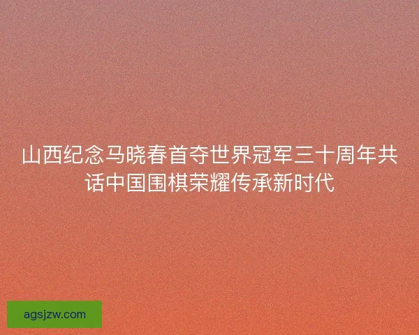 山西纪念马晓春首夺世界冠军三十周年共话中国围棋荣耀传承新时代
