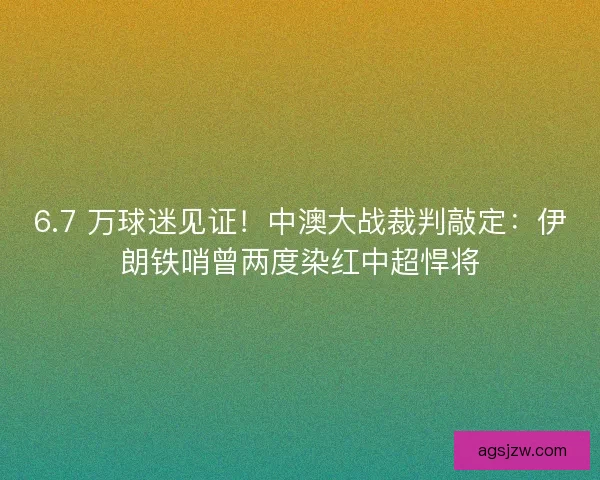6.7 万球迷见证！中澳大战裁判敲定：伊朗铁哨曾两度染红中超悍将