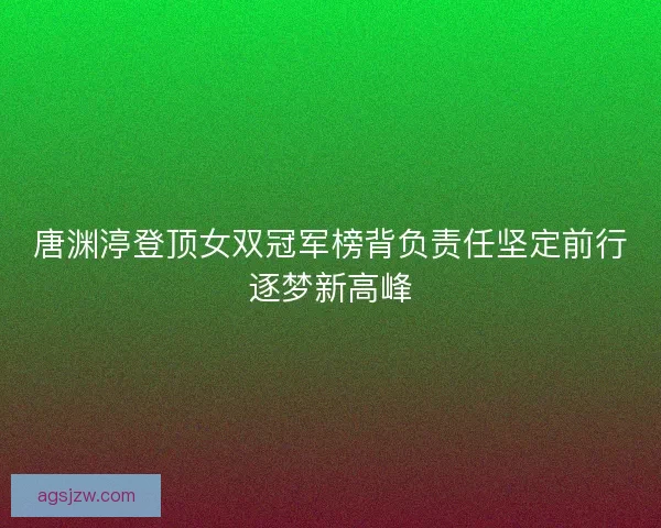 唐渊渟登顶女双冠军榜背负责任坚定前行逐梦新高峰