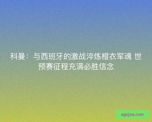 科曼：与西班牙的激战淬炼橙衣军魂 世预赛征程充满必胜信念