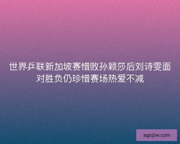 世界乒联新加坡赛惜败孙颖莎后刘诗雯面对胜负仍珍惜赛场热爱不减