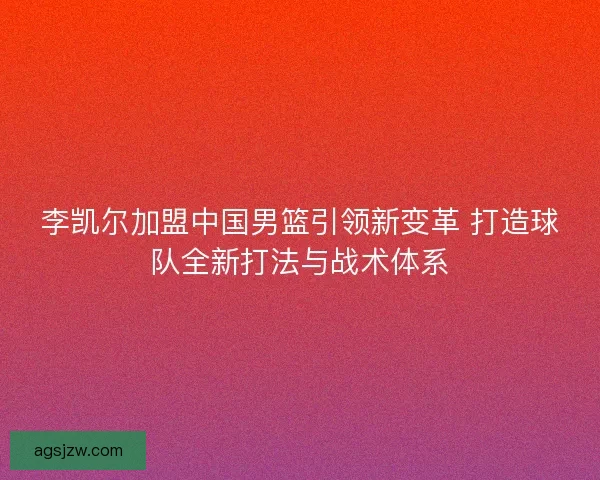 李凯尔加盟中国男篮引领新变革 打造球队全新打法与战术体系