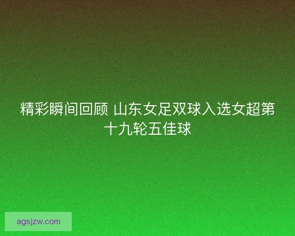 精彩瞬间回顾 山东女足双球入选女超第十九轮五佳球
