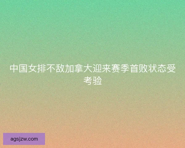 中国女排不敌加拿大迎来赛季首败状态受考验