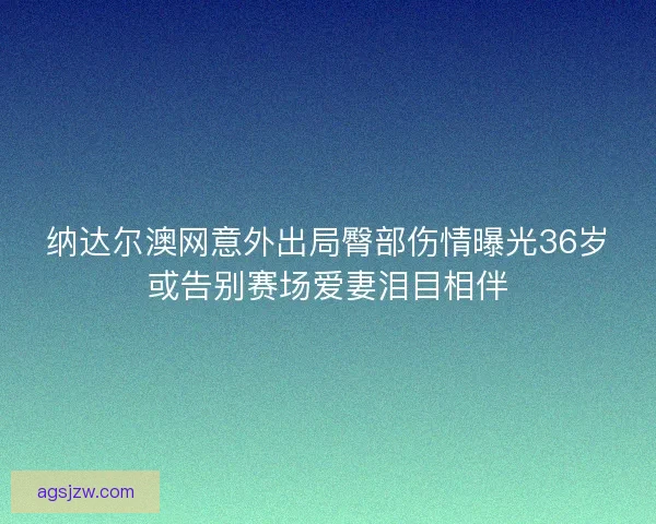 纳达尔澳网意外出局臀部伤情曝光36岁或告别赛场爱妻泪目相伴