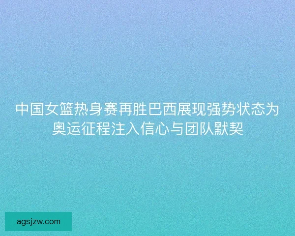 中国女篮热身赛再胜巴西展现强势状态为奥运征程注入信心与团队默契