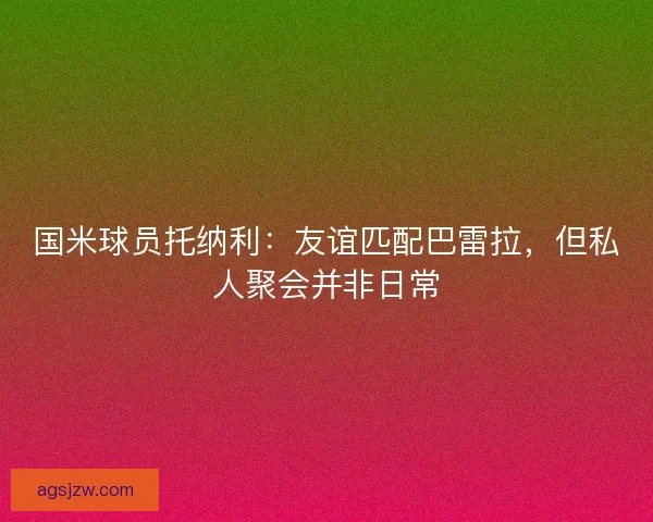 国米球员托纳利：友谊匹配巴雷拉，但私人聚会并非日常