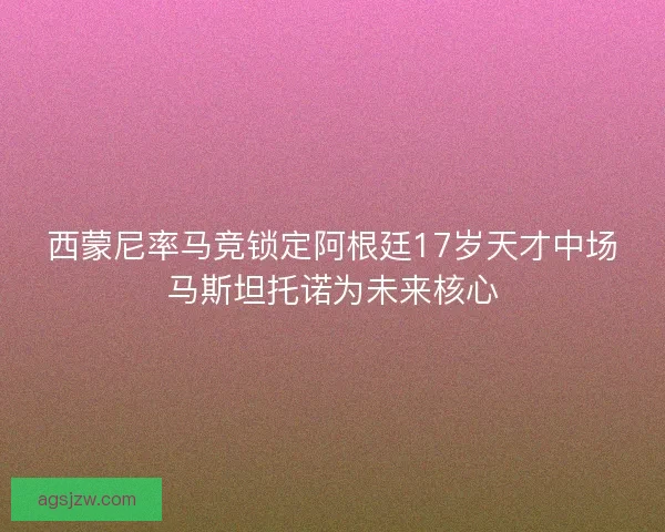 西蒙尼率马竞锁定阿根廷17岁天才中场马斯坦托诺为未来核心