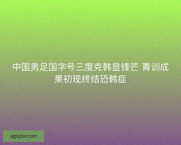 中国男足国字号三度克韩显锋芒 青训成果初现终结恐韩症