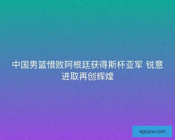 中国男篮惜败阿根廷获得斯杯亚军 锐意进取再创辉煌