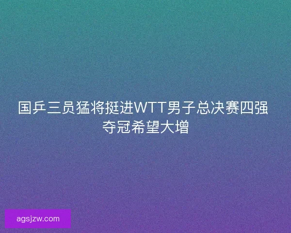 国乒三员猛将挺进WTT男子总决赛四强 夺冠希望大增